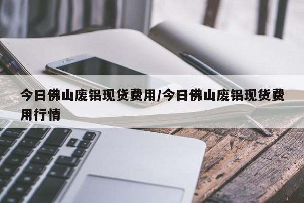 今日佛山废铝现货费用/今日佛山废铝现货费用行情