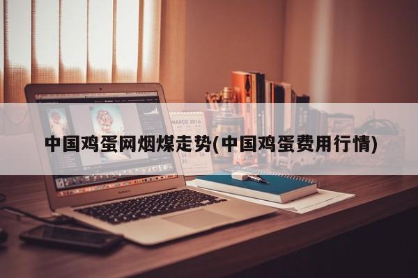 中国鸡蛋网烟煤走势(中国鸡蛋费用行情)