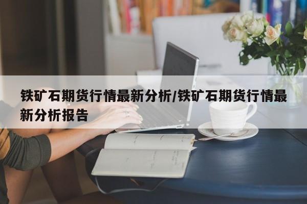 铁矿石期货行情最新分析/铁矿石期货行情最新分析报告