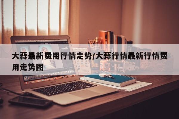 大蒜最新费用行情走势/大蒜行情最新行情费用走势图