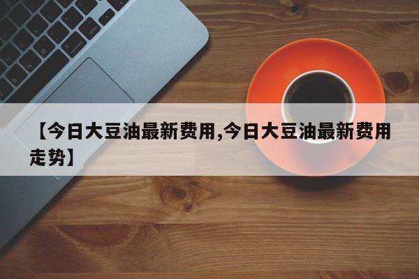 【今日大豆油最新费用,今日大豆油最新费用走势】