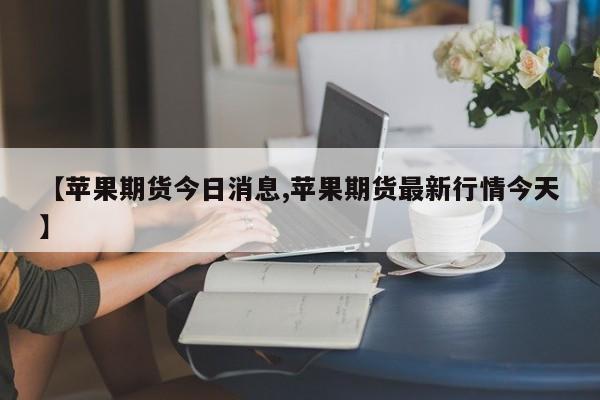 【苹果期货今日消息,苹果期货最新行情今天】