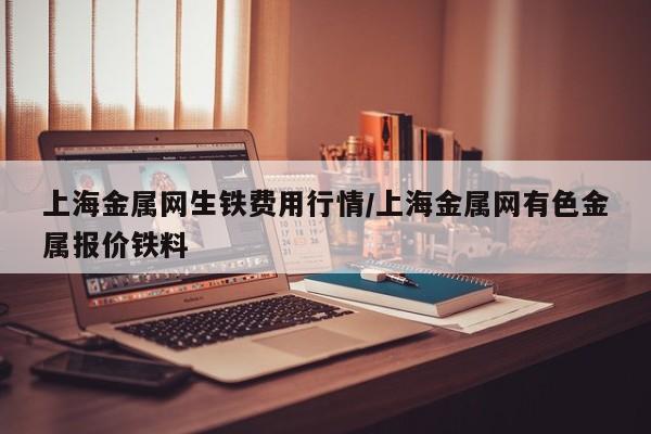 上海金属网生铁费用行情/上海金属网有色金属报价铁料