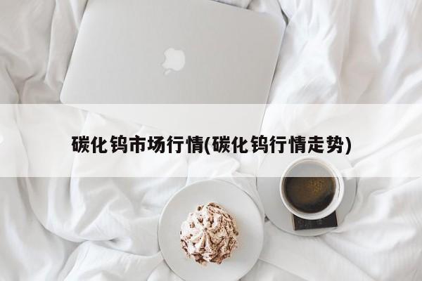碳化钨市场行情(碳化钨行情走势)