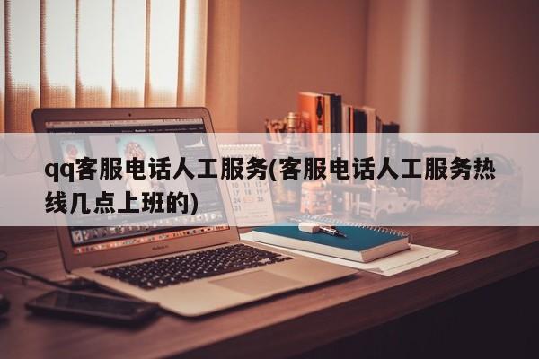 qq客服电话人工服务(客服电话人工服务热线几点上班的)