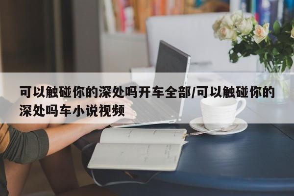 可以触碰你的深处吗开车全部/可以触碰你的深处吗车小说视频