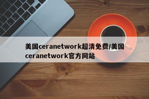 美国ceranetwork超清免费/美国ceranetwork官方网站