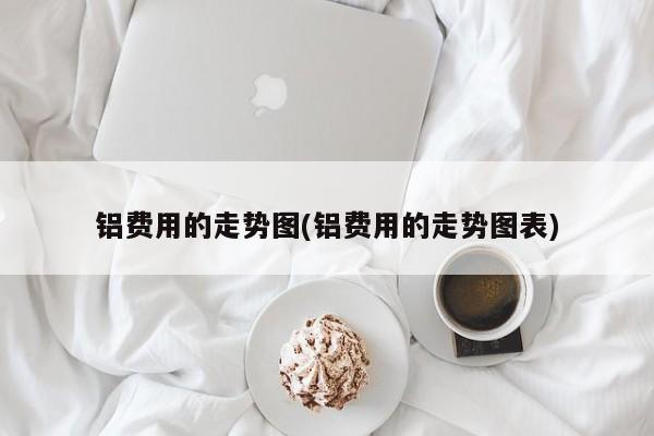 铝费用的走势图(铝费用的走势图表)