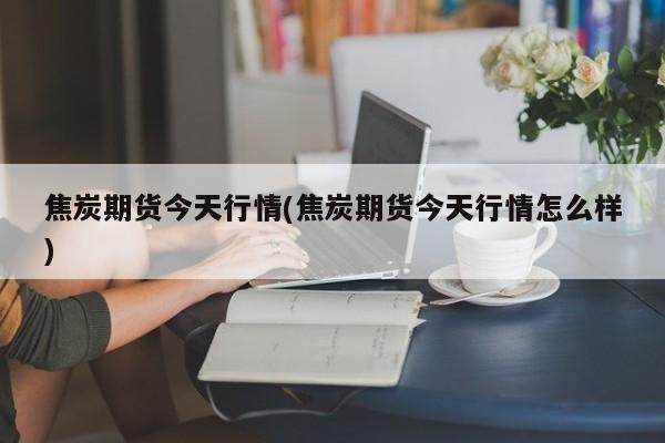 焦炭期货今天行情(焦炭期货今天行情怎么样)
