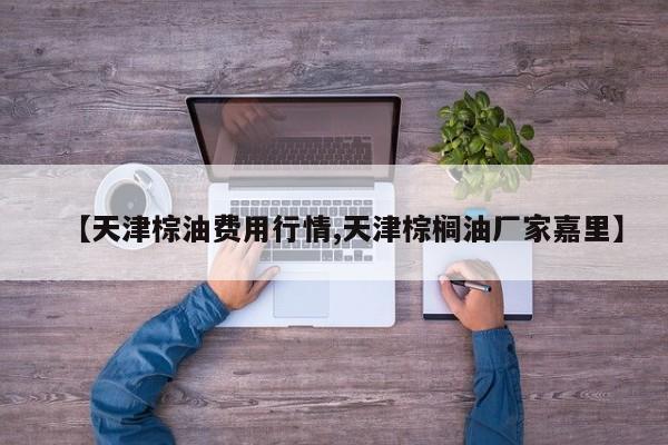 【天津棕油费用行情,天津棕榈油厂家嘉里】