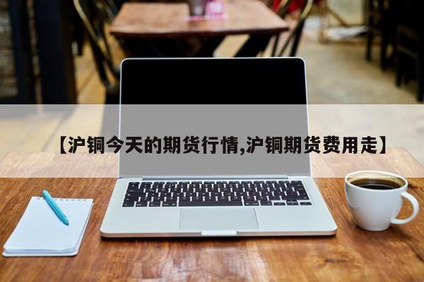 【沪铜今天的期货行情,沪铜期货费用走】