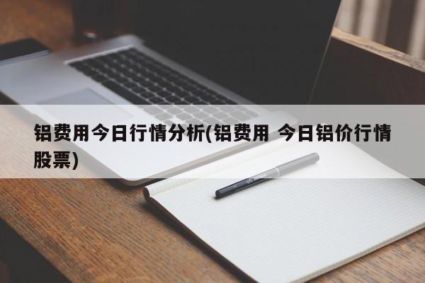 铝费用今日行情分析(铝费用 今日铝价行情股票)