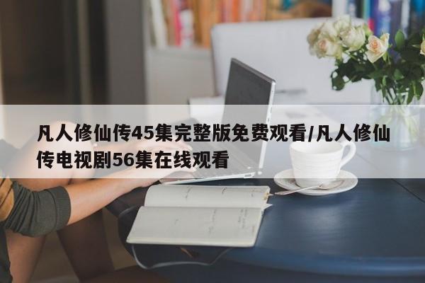凡人修仙传45集完整版免费观看/凡人修仙传电视剧56集在线观看