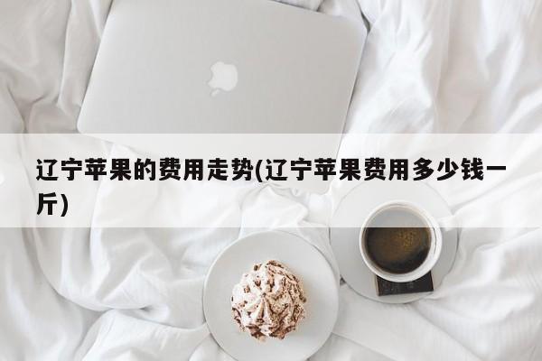 辽宁苹果的费用走势(辽宁苹果费用多少钱一斤)