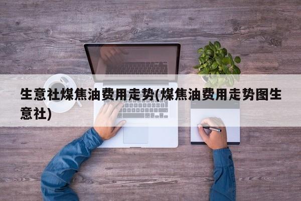 生意社煤焦油费用走势(煤焦油费用走势图生意社)
