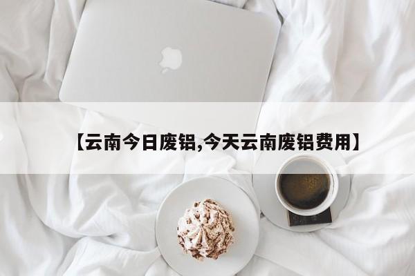 【云南今日废铝,今天云南废铝费用】