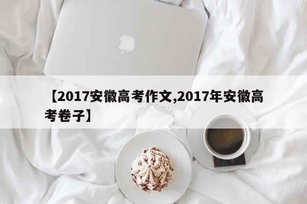 【2017安徽高考作文,2017年安徽高考卷子】