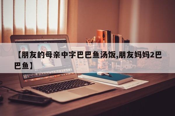 【朋友的母亲中字巴巴鱼汤饭,朋友妈妈2巴巴鱼】