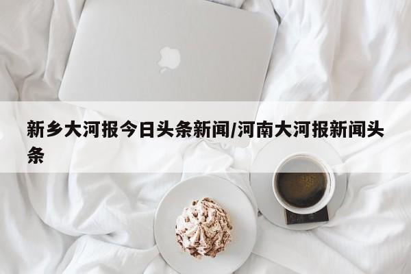 新乡大河报今日头条新闻/河南大河报新闻头条