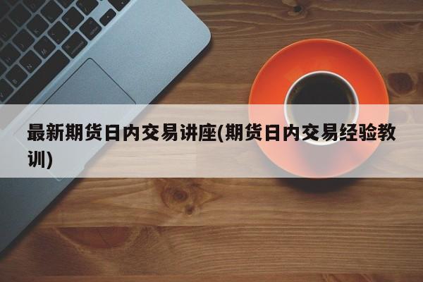 最新期货日内交易讲座(期货日内交易经验教训)