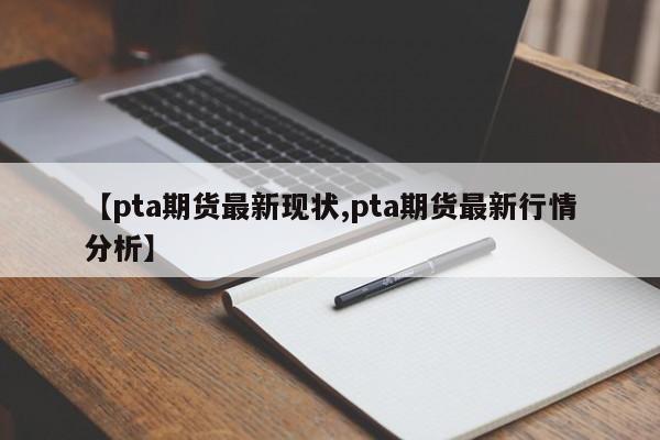 【pta期货最新现状,pta期货最新行情分析】