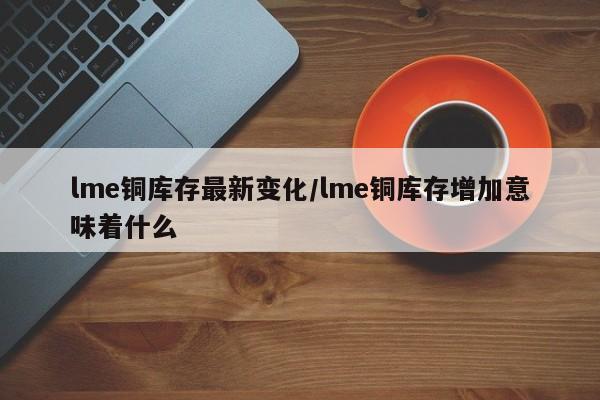 lme铜库存最新变化/lme铜库存增加意味着什么