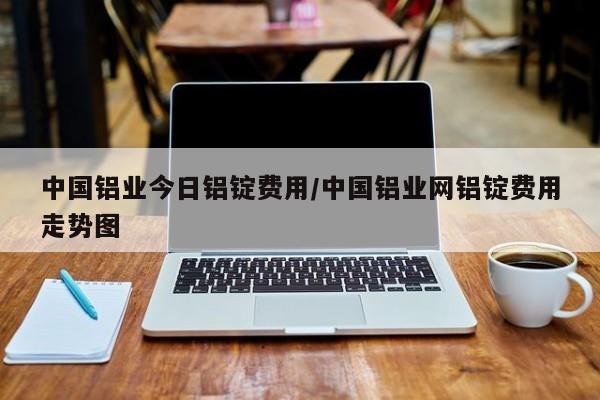 中国铝业今日铝锭费用/中国铝业网铝锭费用走势图