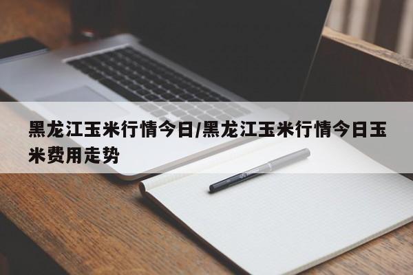 黑龙江玉米行情今日/黑龙江玉米行情今日玉米费用走势