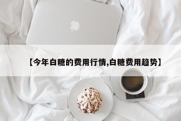 【今年白糖的费用行情,白糖费用趋势】