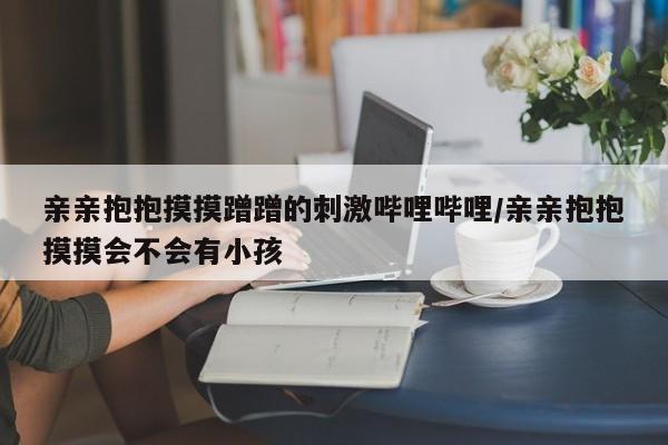 亲亲抱抱摸摸蹭蹭的刺激哔哩哔哩/亲亲抱抱摸摸会不会有小孩