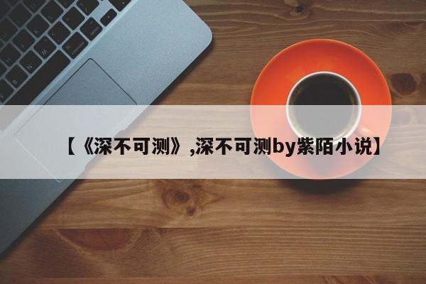【《深不可测》,深不可测by紫陌小说】