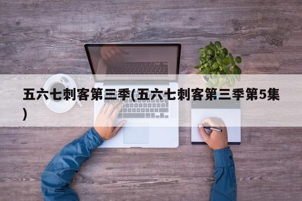 五六七刺客第三季(五六七刺客第三季第5集)