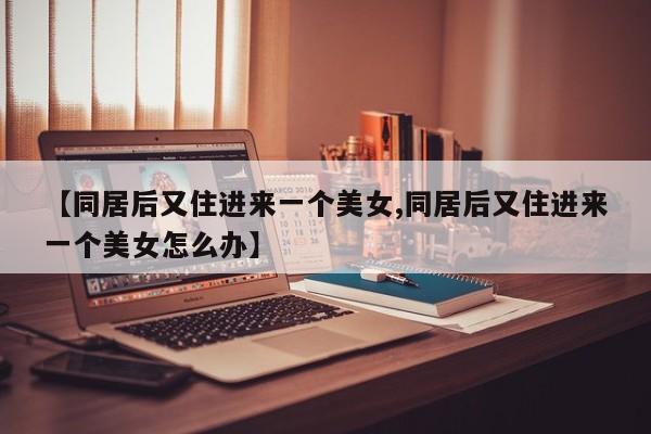 【同居后又住进来一个美女,同居后又住进来一个美女怎么办】