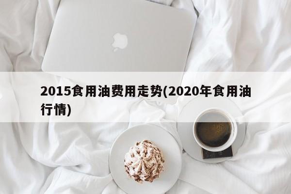 2015食用油费用走势(2020年食用油行情)