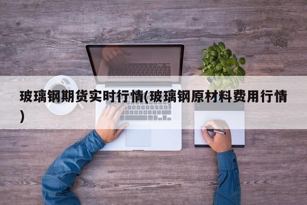 玻璃钢期货实时行情(玻璃钢原材料费用行情)
