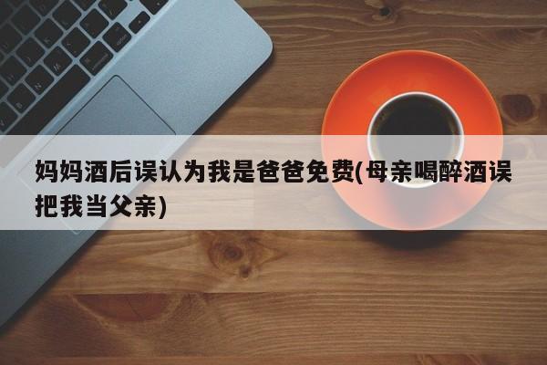 妈妈酒后误认为我是爸爸免费(母亲喝醉酒误把我当父亲)
