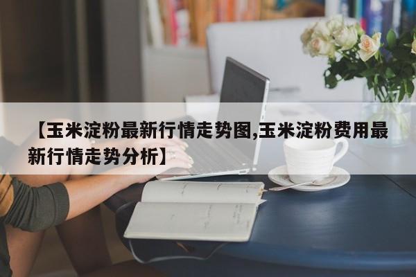【玉米淀粉最新行情走势图,玉米淀粉费用最新行情走势分析】