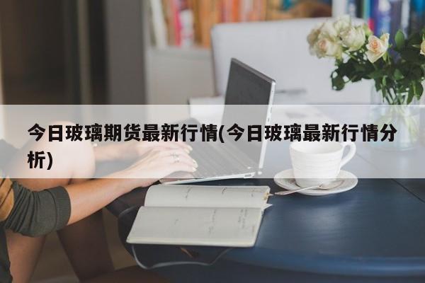今日玻璃期货最新行情(今日玻璃最新行情分析)