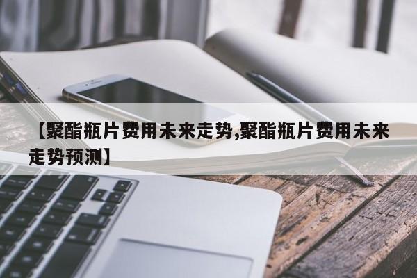 【聚酯瓶片费用未来走势,聚酯瓶片费用未来走势预测】