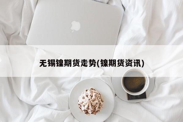 无锡镍期货走势(镍期货资讯)