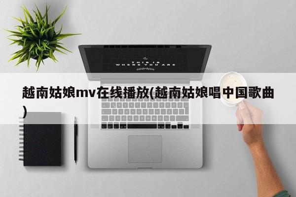 越南姑娘mv在线播放(越南姑娘唱中国歌曲)
