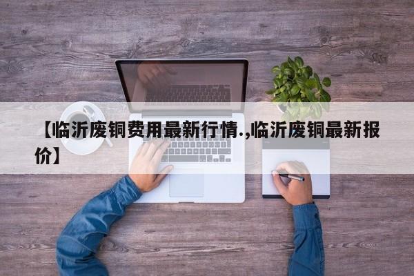 【临沂废铜费用最新行情.,临沂废铜最新报价】
