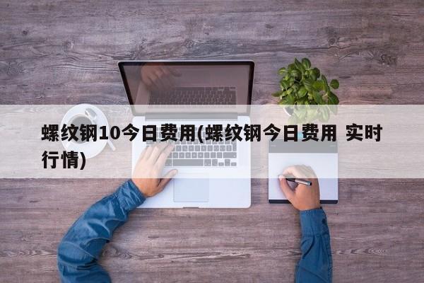 螺纹钢10今日费用(螺纹钢今日费用 实时行情)