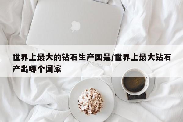 世界上最大的钻石生产国是/世界上最大钻石产出哪个国家