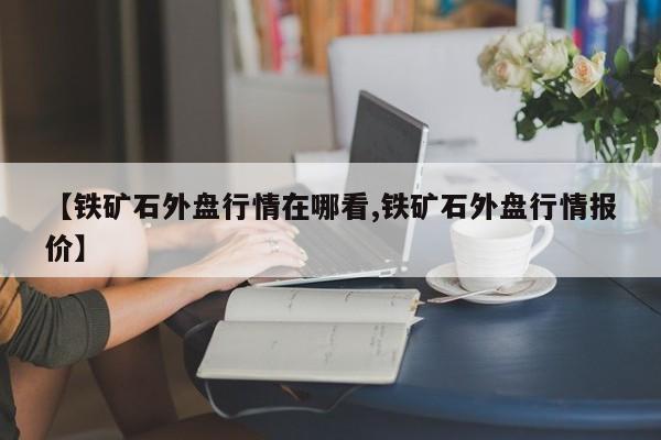 【铁矿石外盘行情在哪看,铁矿石外盘行情报价】
