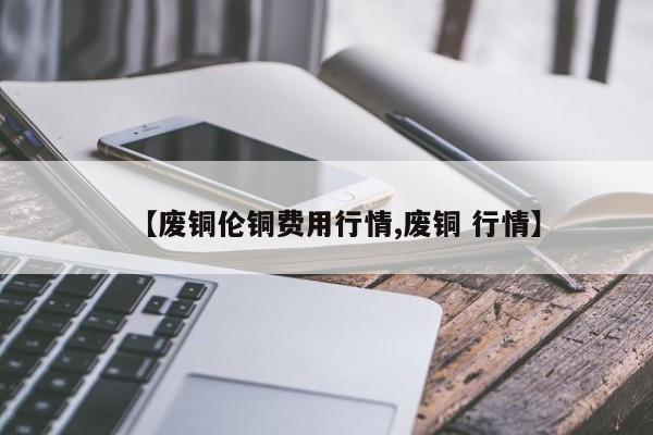 【废铜伦铜费用行情,废铜 行情】