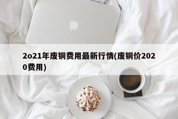 2o21年废铜费用最新行情(废铜价2020费用)