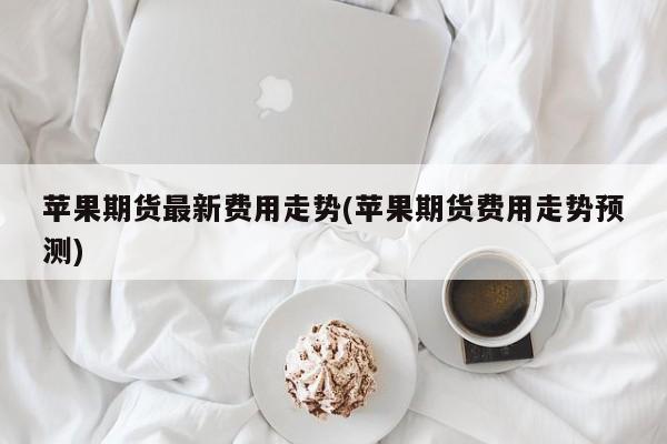 苹果期货最新费用走势(苹果期货费用走势预测)