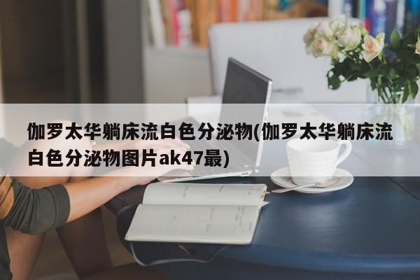 伽罗太华躺床流白色分泌物(伽罗太华躺床流白色分泌物图片ak47最)