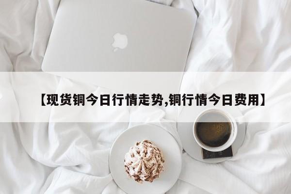 【现货铜今日行情走势,铜行情今日费用】
